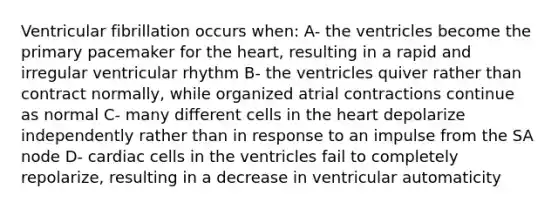 Ventricular fibrillation occurs when: A- the ventricles become the primary pacemaker for the heart, resulting in a rapid and irregular ventricular rhythm B- the ventricles quiver rather than contract normally, while organized atrial contractions continue as normal C- many different cells in the heart depolarize independently rather than in response to an impulse from the SA node D- cardiac cells in the ventricles fail to completely repolarize, resulting in a decrease in ventricular automaticity