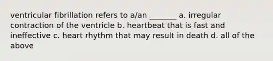 ventricular fibrillation refers to a/an _______ a. irregular contraction of the ventricle b. heartbeat that is fast and ineffective c. heart rhythm that may result in death d. all of the above