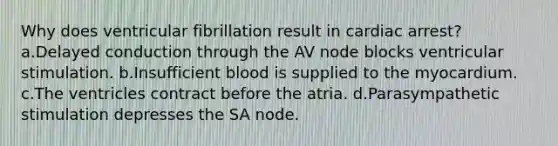 Why does ventricular fibrillation result in cardiac arrest? a.Delayed conduction through the AV node blocks ventricular stimulation. b.Insufficient blood is supplied to the myocardium. c.The ventricles contract before the atria. d.Parasympathetic stimulation depresses the SA node.