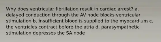 Why does ventricular fibrillation result in cardiac arrest? a. delayed conduction through the AV node blocks ventricular stimulation b. insufficient blood is supplied to the myocardium c. the ventricles contract before the atria d. parasympathetic stimulation depresses the SA node