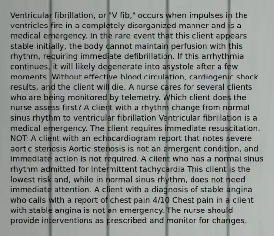 Ventricular fibrillation, or "V fib," occurs when impulses in the ventricles fire in a completely disorganized manner and is a medical emergency. In the rare event that this client appears stable initially, the body cannot maintain perfusion with this rhythm, requiring immediate defibrillation. If this arrhythmia continues, it will likely degenerate into asystole after a few moments. Without effective blood circulation, cardiogenic shock results, and the client will die. A nurse cares for several clients who are being monitored by telemetry. Which client does the nurse assess first? A client with a rhythm change from normal sinus rhythm to ventricular fibrillation Ventricular fibrillation is a medical emergency. The client requires immediate resuscitation. NOT: A client with an echocardiogram report that notes severe aortic stenosis Aortic stenosis is not an emergent condition, and immediate action is not required. A client who has a normal sinus rhythm admitted for intermittent tachycardia This client is the lowest risk and, while in normal sinus rhythm, does not need immediate attention. A client with a diagnosis of stable angina who calls with a report of chest pain 4/10 Chest pain in a client with stable angina is not an emergency. The nurse should provide interventions as prescribed and monitor for changes.