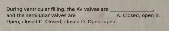 During ventricular filling, the AV valves are __________________, and the semilunar valves are ________________ A. Closed; open B. Open; closed C. Closed; closed D. Open; open