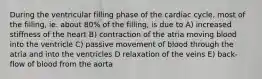 During the ventricular filling phase of the cardiac cycle, most of the filling, ie. about 80% of the filling, is due to A) increased stiffness of the heart B) contraction of the atria moving blood into the ventricle C) passive movement of blood through the atria and into the ventricles D relaxation of the veins E) back-flow of blood from the aorta