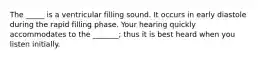 The _____ is a ventricular filling sound. It occurs in early diastole during the rapid filling phase. Your hearing quickly accommodates to the _______; thus it is best heard when you listen initially.