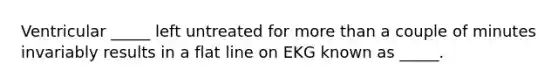 Ventricular _____ left untreated for more than a couple of minutes invariably results in a flat line on EKG known as _____.