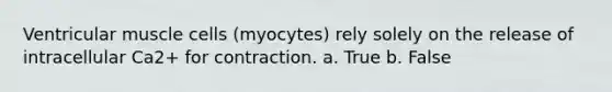 Ventricular muscle cells (myocytes) rely solely on the release of intracellular Ca2+ for contraction. a. True b. False