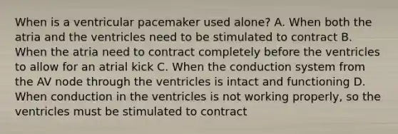 When is a ventricular pacemaker used alone? A. When both the atria and the ventricles need to be stimulated to contract B. When the atria need to contract completely before the ventricles to allow for an atrial kick C. When the conduction system from the AV node through the ventricles is intact and functioning D. When conduction in the ventricles is not working properly, so the ventricles must be stimulated to contract