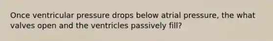 Once ventricular pressure drops below atrial pressure, the what valves open and the ventricles passively fill?