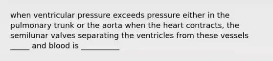 when ventricular pressure exceeds pressure either in the pulmonary trunk or the aorta when the heart contracts, the semilunar valves separating the ventricles from these vessels _____ and blood is __________