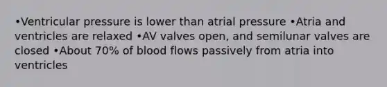 •Ventricular pressure is lower than atrial pressure •Atria and ventricles are relaxed •AV valves open, and semilunar valves are closed •About 70% of blood flows passively from atria into ventricles