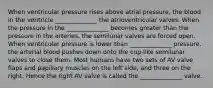 When ventricular pressure rises above atrial pressure, the blood in the ventricle ______________ the atrioventricular valves. When the pressure in the ______________ becomes greater than the pressure in the arteries, the semilunar valves are forced open. When ventricular pressure is lower than ______________ pressure, the arterial blood pushes down onto the cup-like semilunar valves to close them. Most humans have two sets of AV valve flaps and papillary muscles on the left side, and three on the right. Hence the right AV valve is called the ______________ valve.