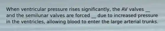When ventricular pressure rises significantly, the AV valves __ and the semilunar valves are forced __ due to increased pressure in the ventricles, allowing blood to enter the large arterial trunks.
