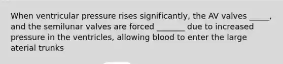 When ventricular pressure rises significantly, the AV valves _____, and the semilunar valves are forced _______ due to increased pressure in the ventricles, allowing blood to enter the large aterial trunks