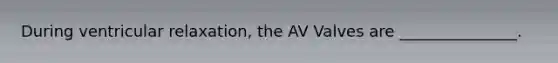 During ventricular relaxation, the AV Valves are _______________.