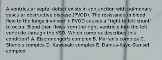 A ventricular septal defect exists in conjunction with pulmonary vascular obstructive disease (PVOD). The resistance to blood flow to the lungs involved in PVOD causes a "right to left shunt" to occur. Blood then flows from the right ventricle into the left ventricle through the VSD. Which complex describes this condition? A. Eisenmenger's complex B. Marfan's complex C. Shone's complex D. Kawasaki complex E. Damus-Kaye-Stansel complex