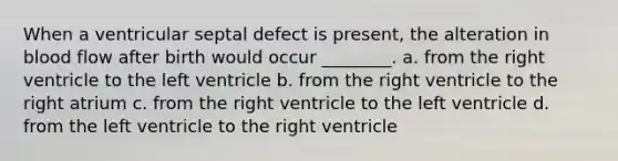 When a ventricular septal defect is present, the alteration in blood flow after birth would occur ________. a. from the right ventricle to the left ventricle b. from the right ventricle to the right atrium c. from the right ventricle to the left ventricle d. from the left ventricle to the right ventricle