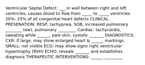 Ventricular Septal Defect: ___ in wall between right and left ventricles, causes blood to flow from _____ to _____ ventricles 20%- 25% of all congenital heart defects CLINICAL PRESENATION: RESP; tachypnea, SOB, increased pulmonary ________ (ew), pulmonary _________ Cardiac: tachycardia, sweating while ______, pale skin, systolic _______ DIAGNOSTICS: CXR: if large, may show enlarged heart & ______ markings. SMALL; not visible ECG: may show signs right ventricular hypertrophy (RVH) ECHO: reveals _______ and establishes diagnosis THERAPEUTIC INTERVENTIONS: ______ _________