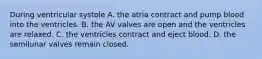 During ventricular systole A. the atria contract and pump blood into the ventricles. B. the AV valves are open and the ventricles are relaxed. C. the ventricles contract and eject blood. D. the semilunar valves remain closed.