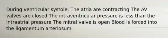 During ventricular systole: The atria are contracting The AV valves are closed The intraventricular pressure is less than the intraatrial pressure The mitral valve is open Blood is forced into the ligamentum arteriosum