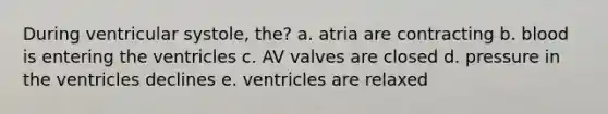 During ventricular systole, the? a. atria are contracting b. blood is entering the ventricles c. AV valves are closed d. pressure in the ventricles declines e. ventricles are relaxed