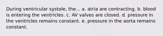 During ventricular systole, the... a. atria are contracting. b. blood is entering the ventricles. c. AV valves are closed. d. pressure in the ventricles remains constant. e. pressure in the aorta remains constant.