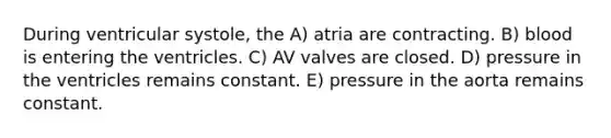 During ventricular systole, the A) atria are contracting. B) blood is entering the ventricles. C) AV valves are closed. D) pressure in the ventricles remains constant. E) pressure in the aorta remains constant.