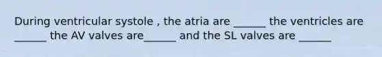 During ventricular systole , the atria are ______ the ventricles are ______ the AV valves are______ and the SL valves are ______