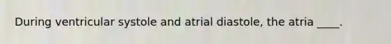 During ventricular systole and atrial diastole, the atria ____.