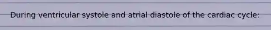 During ventricular systole and atrial diastole of the cardiac cycle: