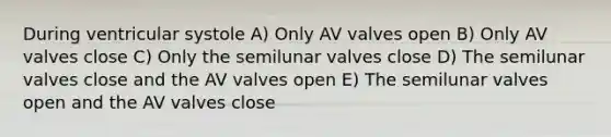 During ventricular systole A) Only AV valves open B) Only AV valves close C) Only the semilunar valves close D) The semilunar valves close and the AV valves open E) The semilunar valves open and the AV valves close