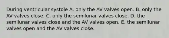 During ventricular systole A. only the AV valves open. B. only the AV valves close. C. only the semilunar valves close. D. the semilunar valves close and the AV valves open. E. the semilunar valves open and the AV valves close.