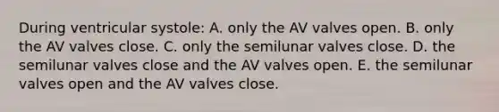 During ventricular systole: A. only the AV valves open. B. only the AV valves close. C. only the semilunar valves close. D. the semilunar valves close and the AV valves open. E. the semilunar valves open and the AV valves close.