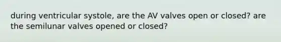 during ventricular systole, are the AV valves open or closed? are the semilunar valves opened or closed?