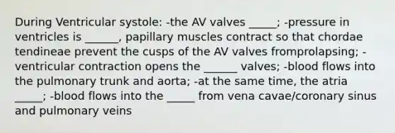 During Ventricular systole: -the AV valves _____; -pressure in ventricles is ______, papillary muscles contract so that chordae tendineae prevent the cusps of the AV valves fromprolapsing; -ventricular contraction opens the ______ valves; -blood flows into the pulmonary trunk and aorta; -at the same time, the atria _____; -blood flows into the _____ from vena cavae/coronary sinus and pulmonary veins