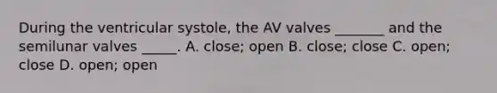 During the ventricular systole, the AV valves _______ and the semilunar valves _____. A. close; open B. close; close C. open; close D. open; open