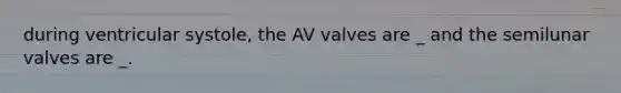 during ventricular systole, the AV valves are _ and the semilunar valves are _.