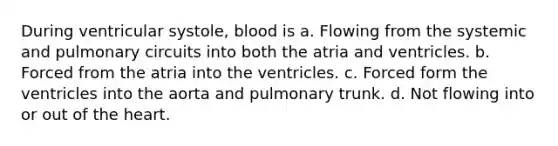 During ventricular systole, blood is a. Flowing from the systemic and pulmonary circuits into both the atria and ventricles. b. Forced from the atria into the ventricles. c. Forced form the ventricles into the aorta and pulmonary trunk. d. Not flowing into or out of the heart.