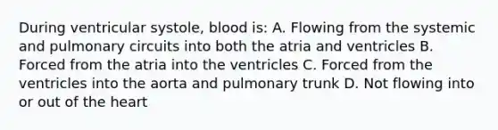 During ventricular systole, blood is: A. Flowing from the systemic and pulmonary circuits into both the atria and ventricles B. Forced from the atria into the ventricles C. Forced from the ventricles into the aorta and pulmonary trunk D. Not flowing into or out of <a href='https://www.questionai.com/knowledge/kya8ocqc6o-the-heart' class='anchor-knowledge'>the heart</a>