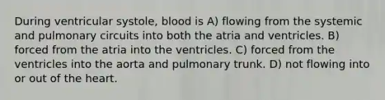 During ventricular systole, blood is A) flowing from the systemic and pulmonary circuits into both the atria and ventricles. B) forced from the atria into the ventricles. C) forced from the ventricles into the aorta and pulmonary trunk. D) not flowing into or out of the heart.