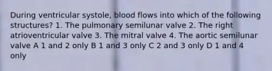 During ventricular systole, blood flows into which of the following structures? 1. The pulmonary semilunar valve 2. The right atrioventricular valve 3. The mitral valve 4. The aortic semilunar valve A 1 and 2 only B 1 and 3 only C 2 and 3 only D 1 and 4 only