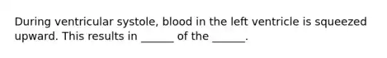 During ventricular systole, blood in the left ventricle is squeezed upward. This results in ______ of the ______.