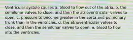 Ventricular systole causes a. blood to flow out of the atria. b. the semilunar valves to close, and then the atrioventricular valves to open. c. pressure to become greater in the aorta and pulmonary trunk than in the ventricles. d. the atrioventricular valves to close, and then the semilunar valves to open. e. blood to flow into the ventricles.