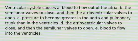 Ventricular systole causes a. blood to flow out of the atria. b. the semilunar valves to close, and then the atrioventricular valves to open. c. pressure to become greater in the aorta and pulmonary trunk than in the ventricles. d. the atrioventricular valves to close, and then the semilunar valves to open. e. blood to flow into the ventricles.