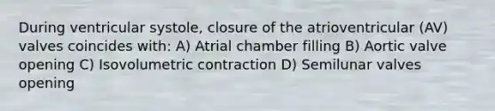 During ventricular systole, closure of the atrioventricular (AV) valves coincides with: A) Atrial chamber filling B) Aortic valve opening C) Isovolumetric contraction D) Semilunar valves opening