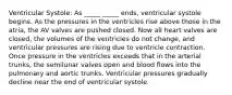 Ventricular Systole: As _____ _____ ends, ventricular systole begins. As the pressures in the ventricles rise above those in the atria, the AV valves are pushed closed. Now all heart valves are closed, the volumes of the ventricles do not change, and ventricular pressures are rising due to ventricle contraction. Once pressure in the ventricles exceeds that in the arterial trunks, the semilunar valves open and blood flows into the pulmonary and aortic trunks. Ventricular pressures gradually decline near the end of ventricular systole.