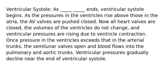 Ventricular Systole: As _____ _____ ends, ventricular systole begins. As the pressures in the ventricles rise above those in the atria, the AV valves are pushed closed. Now all heart valves are closed, the volumes of the ventricles do not change, and ventricular pressures are rising due to ventricle contraction. Once pressure in the ventricles exceeds that in the arterial trunks, the semilunar valves open and blood flows into the pulmonary and aortic trunks. Ventricular pressures gradually decline near the end of ventricular systole.