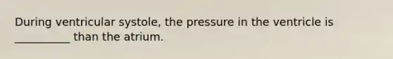 During ventricular systole, the pressure in the ventricle is __________ than the atrium.