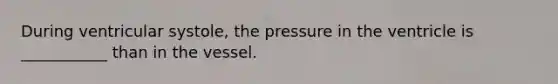 During ventricular systole, the pressure in the ventricle is ___________ than in the vessel.