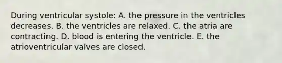 During ventricular systole: A. the pressure in the ventricles decreases. B. the ventricles are relaxed. C. the atria are contracting. D. blood is entering the ventricle. E. the atrioventricular valves are closed.