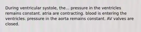 During ventricular systole, the... pressure in the ventricles remains constant. atria are contracting. blood is entering the ventricles. pressure in the aorta remains constant. AV valves are closed.